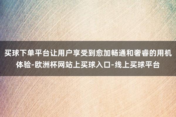 买球下单平台让用户享受到愈加畅通和奢睿的用机体验-欧洲杯网站上买球入口-线上买球平台