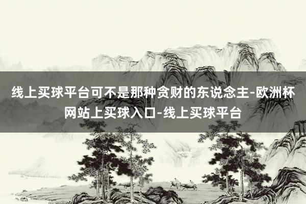 线上买球平台可不是那种贪财的东说念主-欧洲杯网站上买球入口-线上买球平台