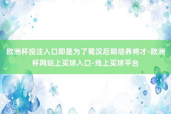 欧洲杯投注入口即是为了蜀汉后期培养将才-欧洲杯网站上买球入口-线上买球平台