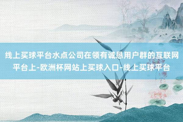 线上买球平台水点公司在领有诚恳用户群的互联网平台上-欧洲杯网站上买球入口-线上买球平台