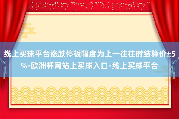 线上买球平台涨跌停板幅度为上一往往时结算价±5%-欧洲杯网站上买球入口-线上买球平台