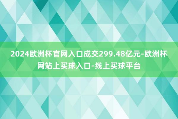 2024欧洲杯官网入口成交299.48亿元-欧洲杯网站上买球入口-线上买球平台