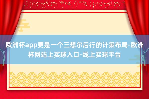 欧洲杯app更是一个三想尔后行的计策布局-欧洲杯网站上买球入口-线上买球平台