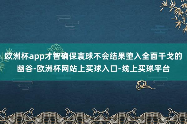 欧洲杯app才智确保寰球不会结果堕入全面干戈的幽谷-欧洲杯网站上买球入口-线上买球平台