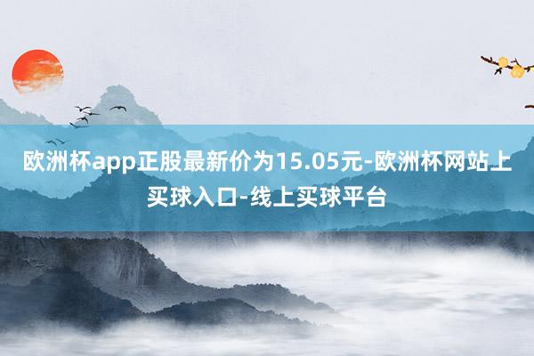 欧洲杯app正股最新价为15.05元-欧洲杯网站上买球入口-线上买球平台