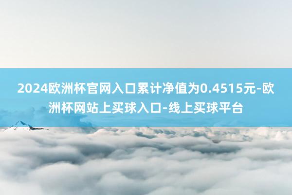 2024欧洲杯官网入口累计净值为0.4515元-欧洲杯网站上买球入口-线上买球平台