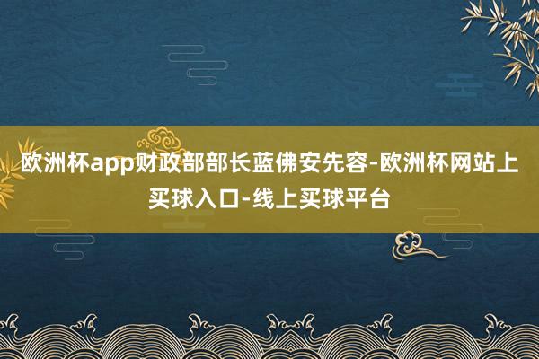 欧洲杯app财政部部长蓝佛安先容-欧洲杯网站上买球入口-线上买球平台