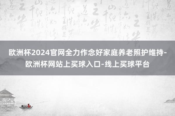 欧洲杯2024官网全力作念好家庭养老照护维持-欧洲杯网站上买球入口-线上买球平台