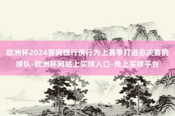 欧洲杯2024官网独行侠行为上赛季打进总决赛的球队-欧洲杯网站上买球入口-线上买球平台