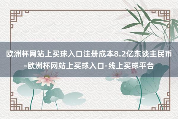 欧洲杯网站上买球入口注册成本8.2亿东谈主民币-欧洲杯网站上买球入口-线上买球平台