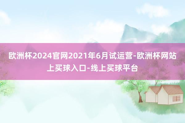 欧洲杯2024官网2021年6月试运营-欧洲杯网站上买球入口-线上买球平台