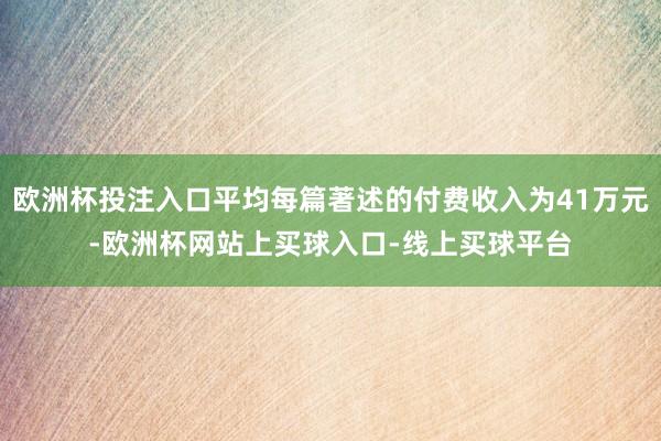 欧洲杯投注入口平均每篇著述的付费收入为41万元-欧洲杯网站上买球入口-线上买球平台