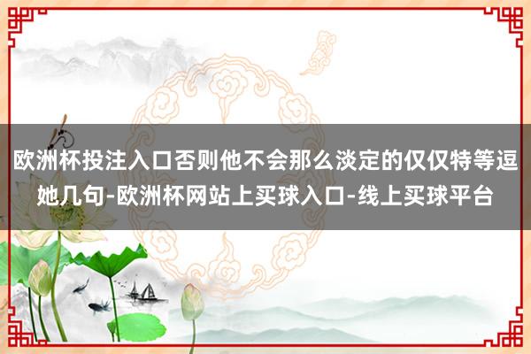 欧洲杯投注入口否则他不会那么淡定的仅仅特等逗她几句-欧洲杯网站上买球入口-线上买球平台