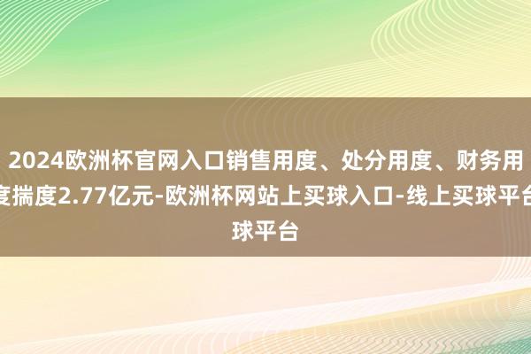 2024欧洲杯官网入口销售用度、处分用度、财务用度揣度2.77亿元-欧洲杯网站上买球入口-线上买球平台