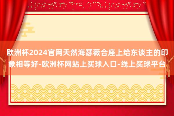 欧洲杯2024官网天然海瑟薇合座上给东谈主的印象相等好-欧洲杯网站上买球入口-线上买球平台